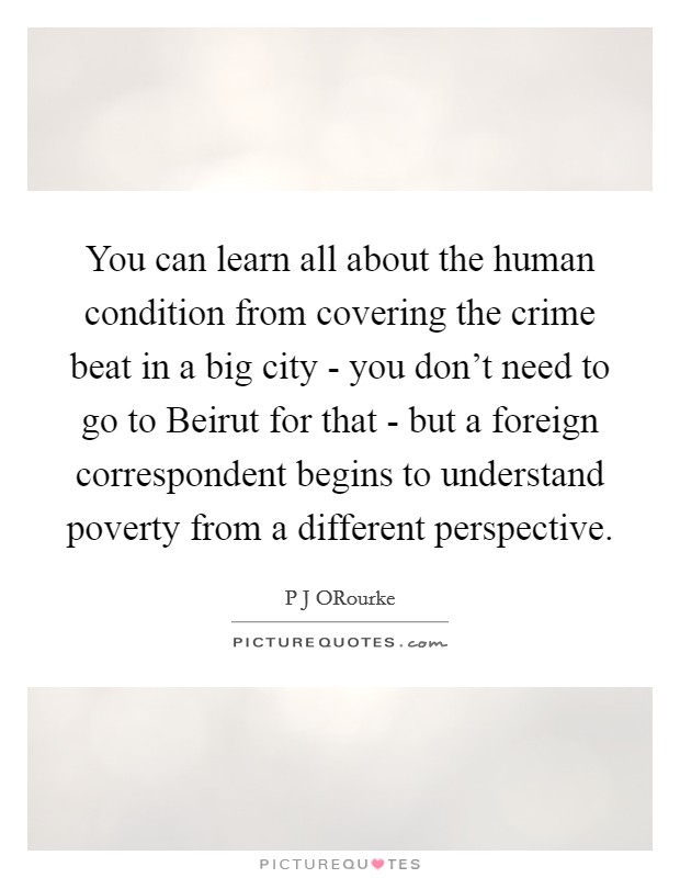You can learn all about the human condition from covering the crime beat in a big city - you don't need to go to Beirut for that - but a foreign correspondent begins to understand poverty from a different perspective. Picture Quote #1