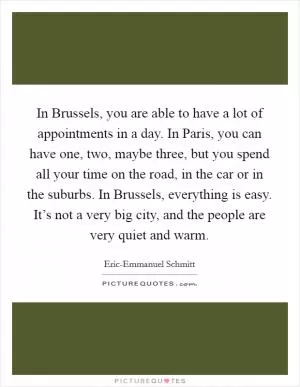 In Brussels, you are able to have a lot of appointments in a day. In Paris, you can have one, two, maybe three, but you spend all your time on the road, in the car or in the suburbs. In Brussels, everything is easy. It’s not a very big city, and the people are very quiet and warm Picture Quote #1