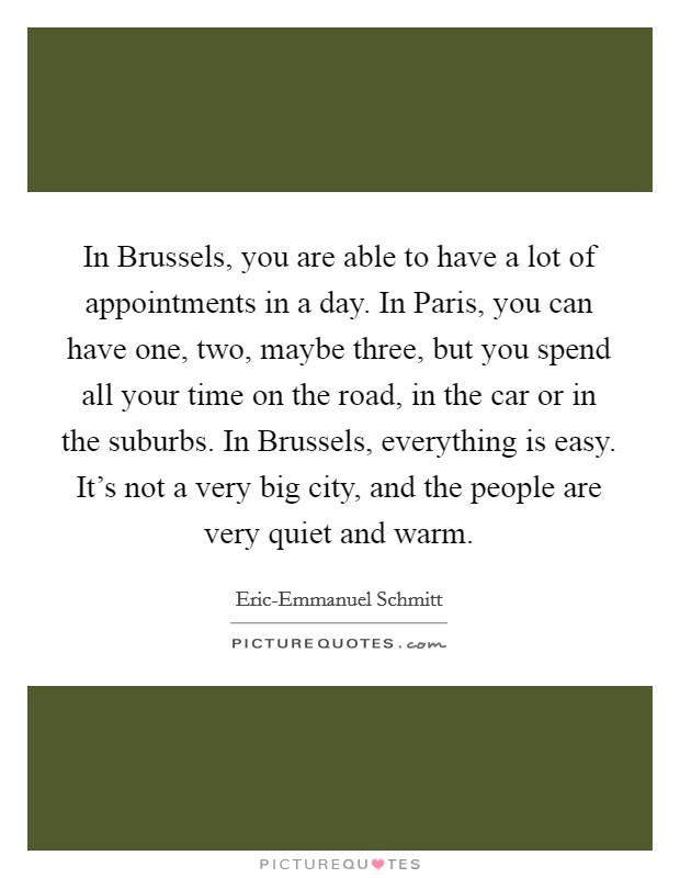 In Brussels, you are able to have a lot of appointments in a day. In Paris, you can have one, two, maybe three, but you spend all your time on the road, in the car or in the suburbs. In Brussels, everything is easy. It's not a very big city, and the people are very quiet and warm. Picture Quote #1