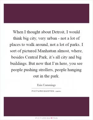 When I thought about Detroit, I would think big city, very urban - not a lot of places to walk around, not a lot of parks. I sort of pictured Manhattan almost, where, besides Central Park, it’s all city and big buildings. But now that I’m here, you see people pushing strollers, people hanging out in the park Picture Quote #1