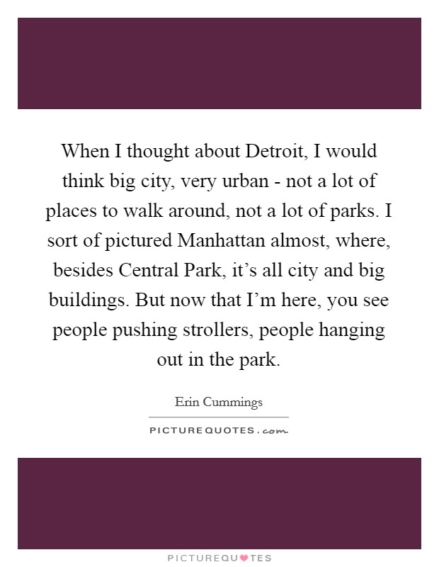 When I thought about Detroit, I would think big city, very urban - not a lot of places to walk around, not a lot of parks. I sort of pictured Manhattan almost, where, besides Central Park, it's all city and big buildings. But now that I'm here, you see people pushing strollers, people hanging out in the park. Picture Quote #1