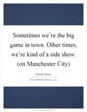 Sometimes we’re the big game in town. Other times, we’re kind of a side show. (on Manchester City) Picture Quote #1