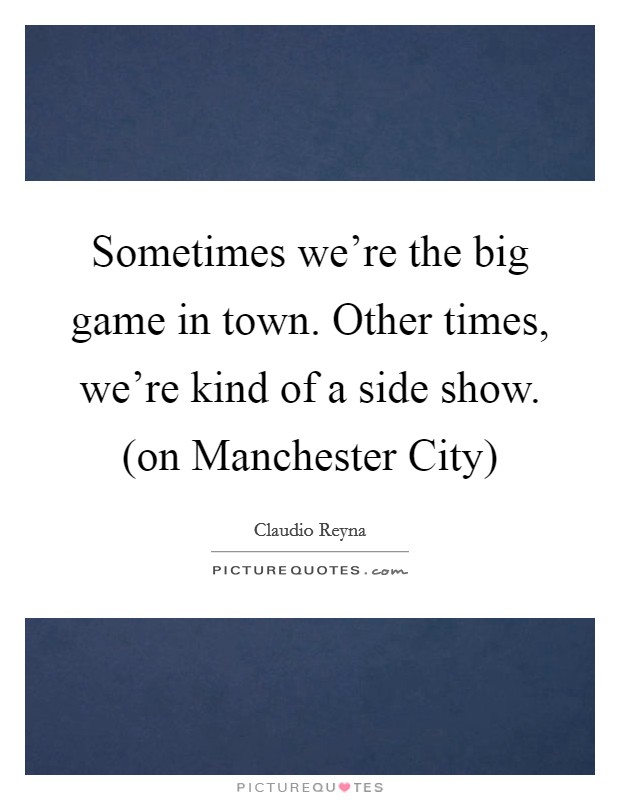 Sometimes we're the big game in town. Other times, we're kind of a side show. (on Manchester City) Picture Quote #1