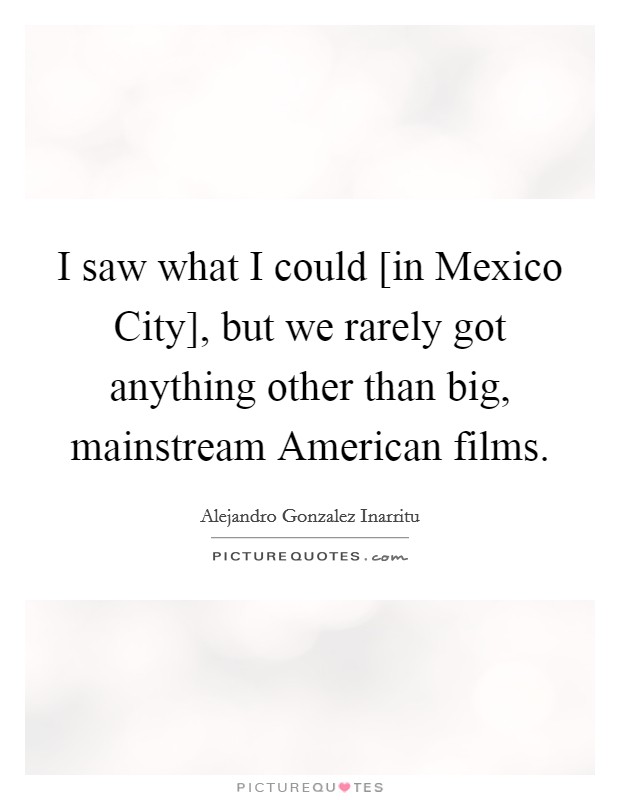 I saw what I could [in Mexico City], but we rarely got anything other than big, mainstream American films. Picture Quote #1