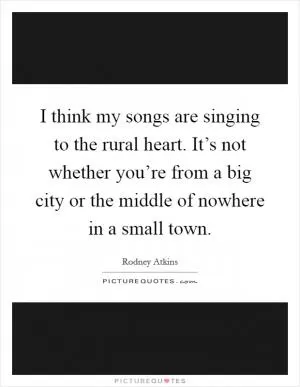 I think my songs are singing to the rural heart. It’s not whether you’re from a big city or the middle of nowhere in a small town Picture Quote #1