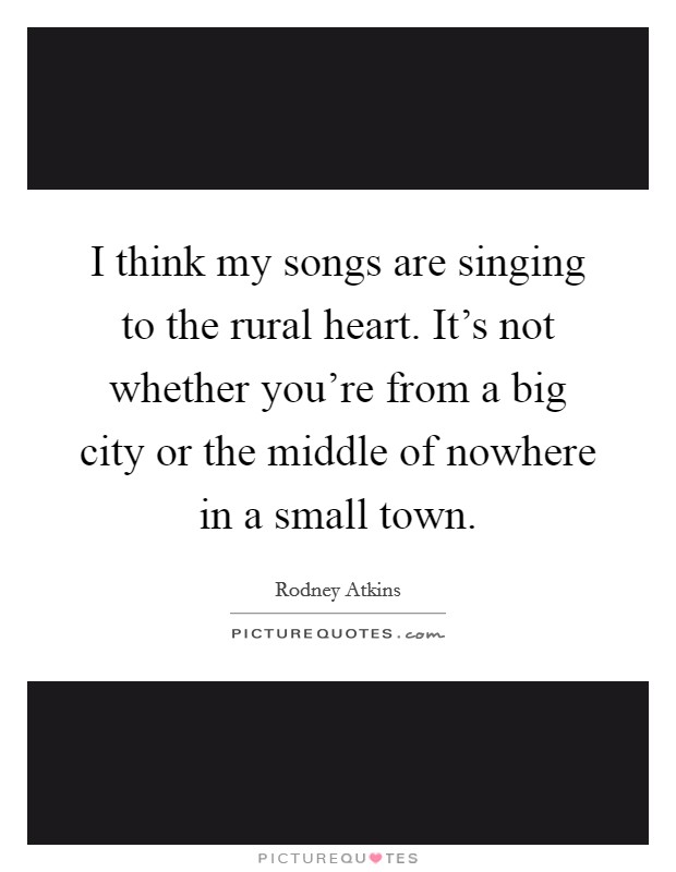 I think my songs are singing to the rural heart. It's not whether you're from a big city or the middle of nowhere in a small town. Picture Quote #1