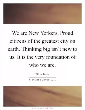 We are New Yorkers. Proud citizens of the greatest city on earth. Thinking big isn’t new to us. It is the very foundation of who we are Picture Quote #1