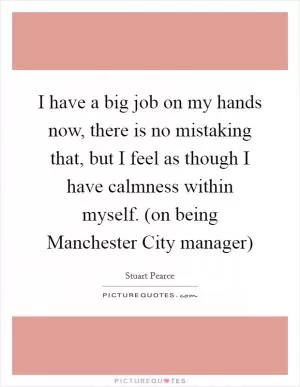 I have a big job on my hands now, there is no mistaking that, but I feel as though I have calmness within myself. (on being Manchester City manager) Picture Quote #1
