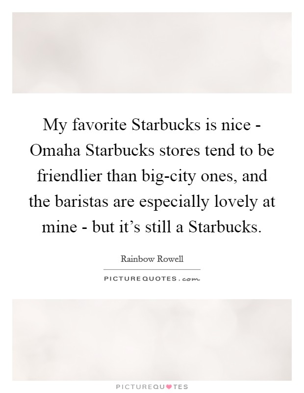 My favorite Starbucks is nice - Omaha Starbucks stores tend to be friendlier than big-city ones, and the baristas are especially lovely at mine - but it's still a Starbucks. Picture Quote #1