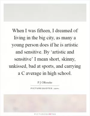 When I was fifteen, I dreamed of living in the big city, as many a young person does if he is artistic and sensitive. By ‘artistic and sensitive’ I mean short, skinny, unkissed, bad at sports, and carrying a C average in high school Picture Quote #1