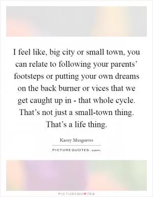 I feel like, big city or small town, you can relate to following your parents’ footsteps or putting your own dreams on the back burner or vices that we get caught up in - that whole cycle. That’s not just a small-town thing. That’s a life thing Picture Quote #1