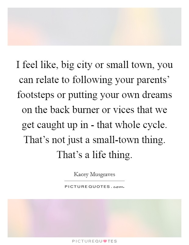 I feel like, big city or small town, you can relate to following your parents' footsteps or putting your own dreams on the back burner or vices that we get caught up in - that whole cycle. That's not just a small-town thing. That's a life thing. Picture Quote #1