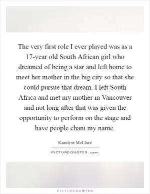 The very first role I ever played was as a 17-year old South African girl who dreamed of being a star and left home to meet her mother in the big city so that she could pursue that dream. I left South Africa and met my mother in Vancouver and not long after that was given the opportunity to perform on the stage and have people chant my name Picture Quote #1
