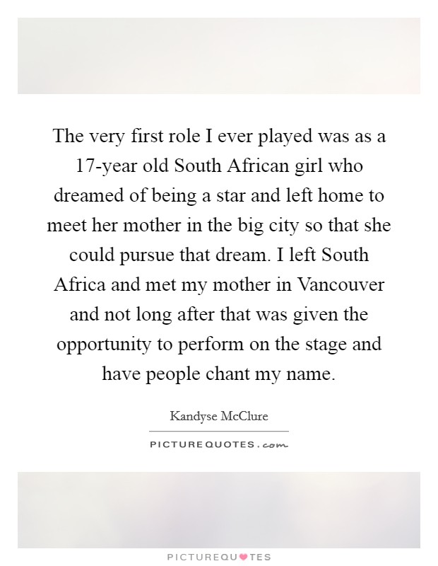 The very first role I ever played was as a 17-year old South African girl who dreamed of being a star and left home to meet her mother in the big city so that she could pursue that dream. I left South Africa and met my mother in Vancouver and not long after that was given the opportunity to perform on the stage and have people chant my name. Picture Quote #1
