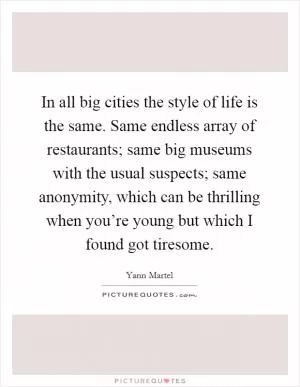 In all big cities the style of life is the same. Same endless array of restaurants; same big museums with the usual suspects; same anonymity, which can be thrilling when you’re young but which I found got tiresome Picture Quote #1