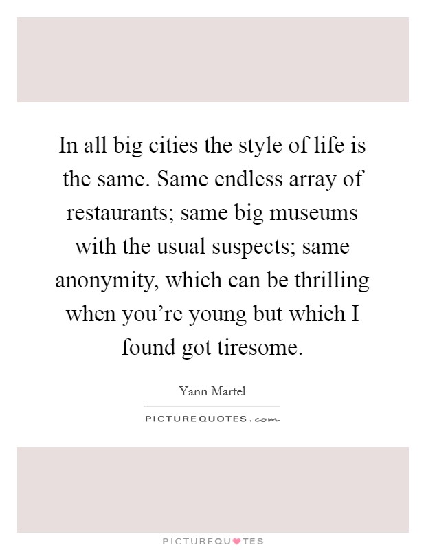 In all big cities the style of life is the same. Same endless array of restaurants; same big museums with the usual suspects; same anonymity, which can be thrilling when you're young but which I found got tiresome. Picture Quote #1