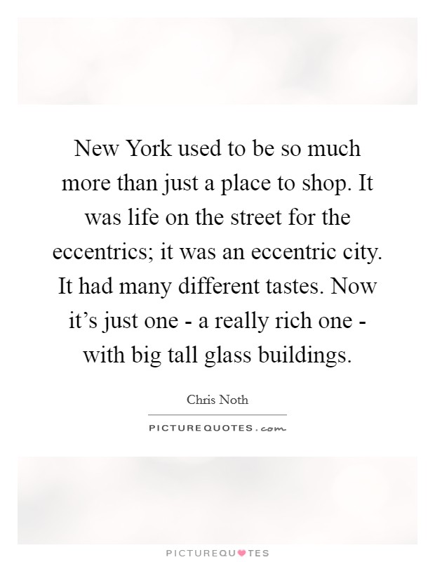 New York used to be so much more than just a place to shop. It was life on the street for the eccentrics; it was an eccentric city. It had many different tastes. Now it's just one - a really rich one - with big tall glass buildings. Picture Quote #1