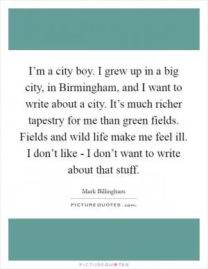I’m a city boy. I grew up in a big city, in Birmingham, and I want to write about a city. It’s much richer tapestry for me than green fields. Fields and wild life make me feel ill. I don’t like - I don’t want to write about that stuff Picture Quote #1