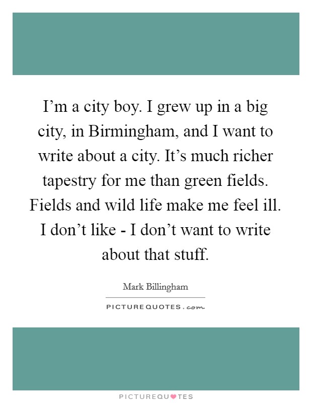 I'm a city boy. I grew up in a big city, in Birmingham, and I want to write about a city. It's much richer tapestry for me than green fields. Fields and wild life make me feel ill. I don't like - I don't want to write about that stuff. Picture Quote #1