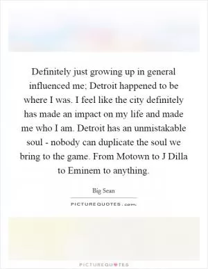 Definitely just growing up in general influenced me; Detroit happened to be where I was. I feel like the city definitely has made an impact on my life and made me who I am. Detroit has an unmistakable soul - nobody can duplicate the soul we bring to the game. From Motown to J Dilla to Eminem to anything Picture Quote #1