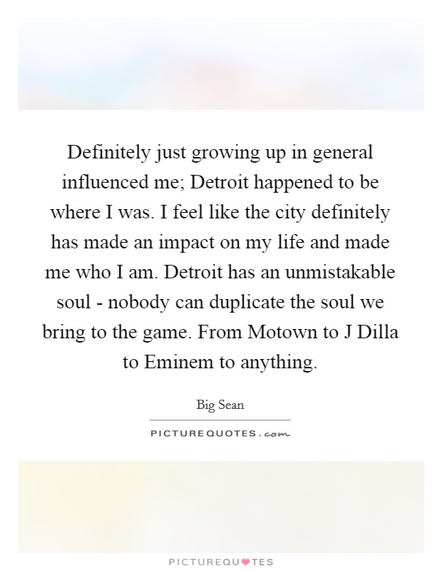 Definitely just growing up in general influenced me; Detroit happened to be where I was. I feel like the city definitely has made an impact on my life and made me who I am. Detroit has an unmistakable soul - nobody can duplicate the soul we bring to the game. From Motown to J Dilla to Eminem to anything. Picture Quote #1