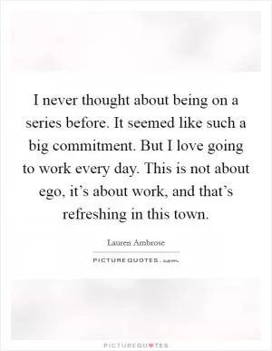 I never thought about being on a series before. It seemed like such a big commitment. But I love going to work every day. This is not about ego, it’s about work, and that’s refreshing in this town Picture Quote #1
