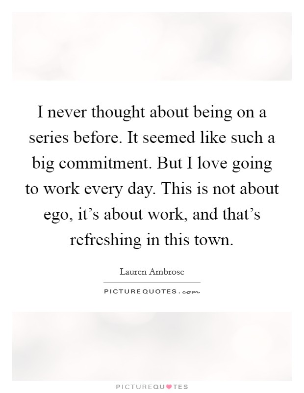 I never thought about being on a series before. It seemed like such a big commitment. But I love going to work every day. This is not about ego, it's about work, and that's refreshing in this town. Picture Quote #1