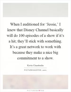 When I auditioned for ‘Jessie,’ I knew that Disney Channel basically will do 100 episodes of a show if it’s a hit; they’ll stick with something. It’s a great network to work with because they make a nice big commitment to a show Picture Quote #1