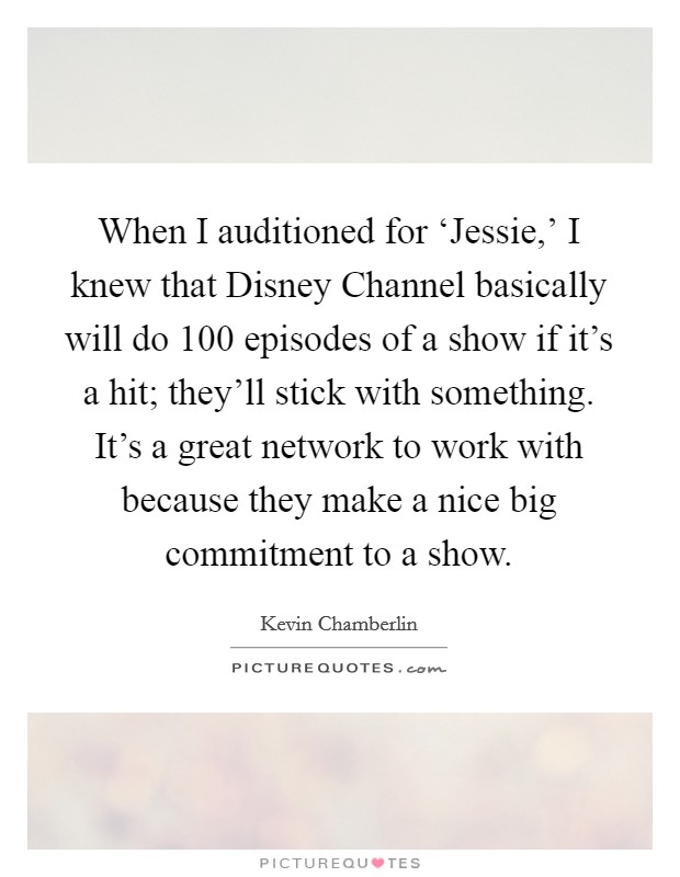 When I auditioned for ‘Jessie,' I knew that Disney Channel basically will do 100 episodes of a show if it's a hit; they'll stick with something. It's a great network to work with because they make a nice big commitment to a show. Picture Quote #1