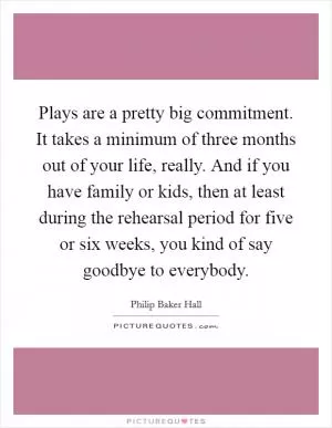 Plays are a pretty big commitment. It takes a minimum of three months out of your life, really. And if you have family or kids, then at least during the rehearsal period for five or six weeks, you kind of say goodbye to everybody Picture Quote #1