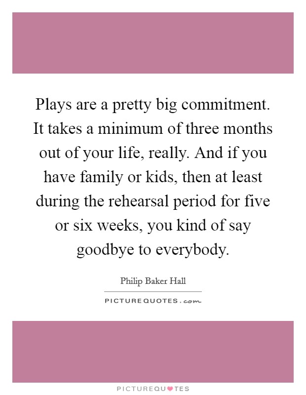 Plays are a pretty big commitment. It takes a minimum of three months out of your life, really. And if you have family or kids, then at least during the rehearsal period for five or six weeks, you kind of say goodbye to everybody. Picture Quote #1