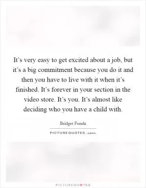 It’s very easy to get excited about a job, but it’s a big commitment because you do it and then you have to live with it when it’s finished. It’s forever in your section in the video store. It’s you. It’s almost like deciding who you have a child with Picture Quote #1