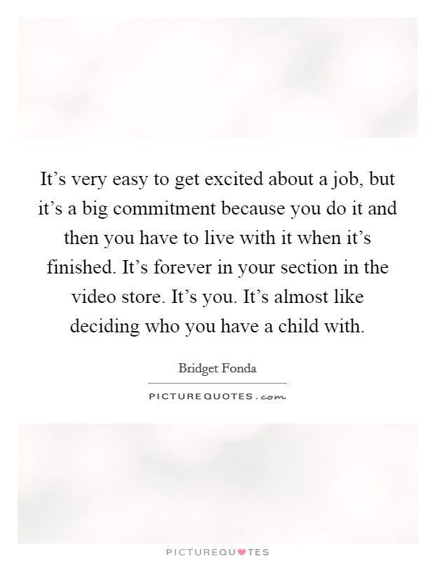 It's very easy to get excited about a job, but it's a big commitment because you do it and then you have to live with it when it's finished. It's forever in your section in the video store. It's you. It's almost like deciding who you have a child with. Picture Quote #1