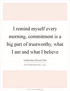 I remind myself every morning, commitment is a big part of trustworthy, what I am and what I believe Picture Quote #1
