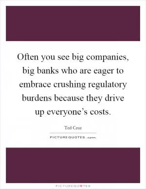 Often you see big companies, big banks who are eager to embrace crushing regulatory burdens because they drive up everyone’s costs Picture Quote #1