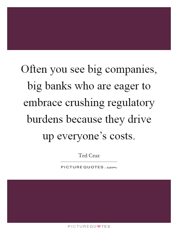 Often you see big companies, big banks who are eager to embrace crushing regulatory burdens because they drive up everyone's costs. Picture Quote #1