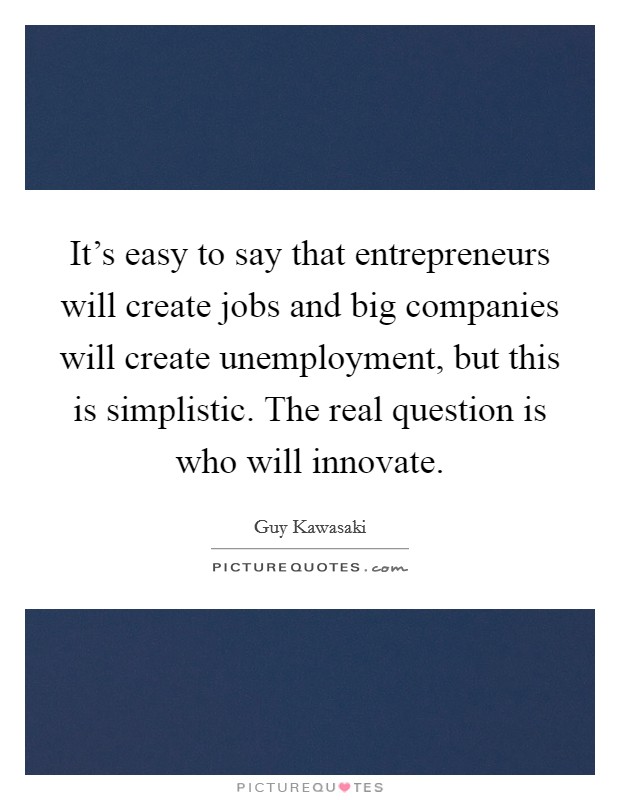 It's easy to say that entrepreneurs will create jobs and big companies will create unemployment, but this is simplistic. The real question is who will innovate. Picture Quote #1