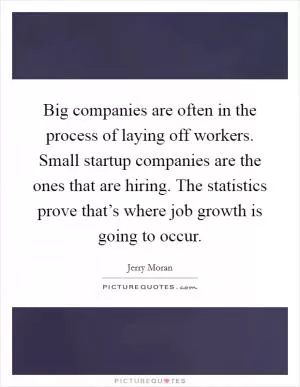 Big companies are often in the process of laying off workers. Small startup companies are the ones that are hiring. The statistics prove that’s where job growth is going to occur Picture Quote #1