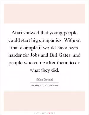 Atari showed that young people could start big companies. Without that example it would have been harder for Jobs and Bill Gates, and people who came after them, to do what they did Picture Quote #1