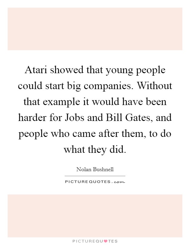 Atari showed that young people could start big companies. Without that example it would have been harder for Jobs and Bill Gates, and people who came after them, to do what they did. Picture Quote #1