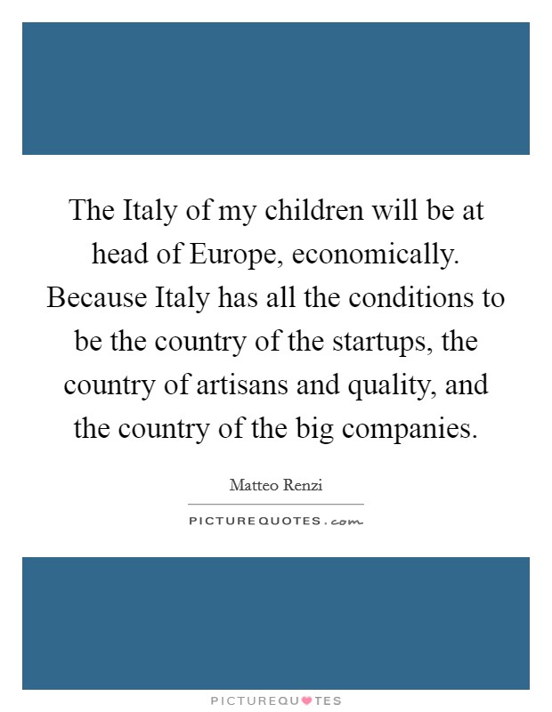 The Italy of my children will be at head of Europe, economically. Because Italy has all the conditions to be the country of the startups, the country of artisans and quality, and the country of the big companies. Picture Quote #1