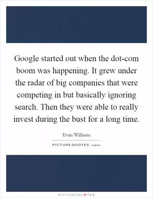 Google started out when the dot-com boom was happening. It grew under the radar of big companies that were competing in but basically ignoring search. Then they were able to really invest during the bust for a long time Picture Quote #1