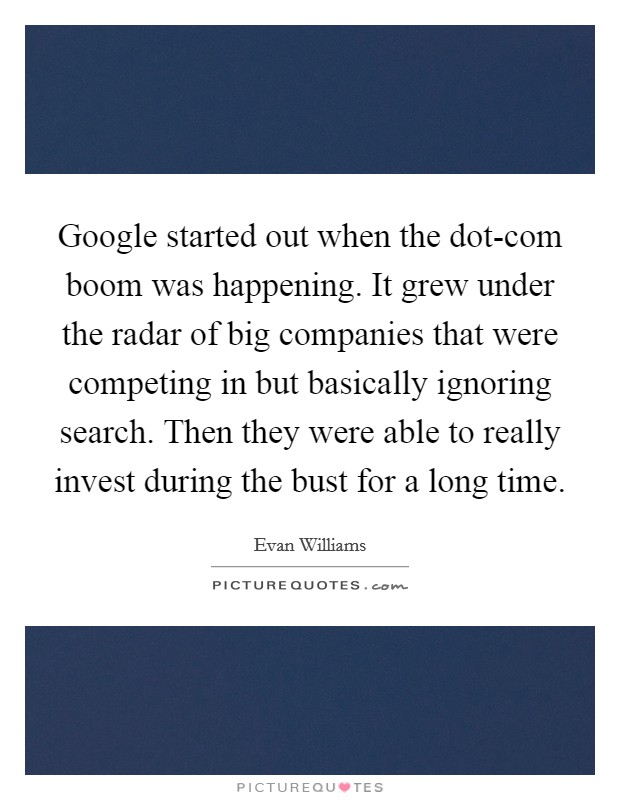 Google started out when the dot-com boom was happening. It grew under the radar of big companies that were competing in but basically ignoring search. Then they were able to really invest during the bust for a long time. Picture Quote #1