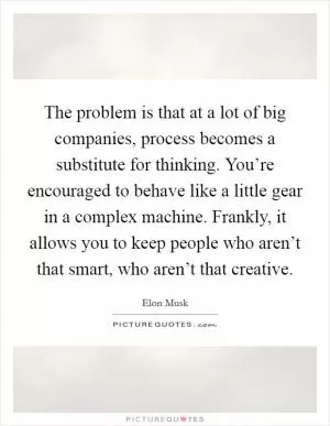 The problem is that at a lot of big companies, process becomes a substitute for thinking. You’re encouraged to behave like a little gear in a complex machine. Frankly, it allows you to keep people who aren’t that smart, who aren’t that creative Picture Quote #1