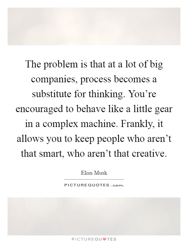 The problem is that at a lot of big companies, process becomes a substitute for thinking. You're encouraged to behave like a little gear in a complex machine. Frankly, it allows you to keep people who aren't that smart, who aren't that creative. Picture Quote #1