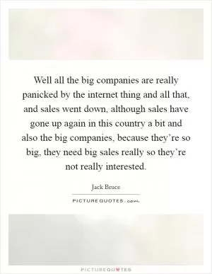 Well all the big companies are really panicked by the internet thing and all that, and sales went down, although sales have gone up again in this country a bit and also the big companies, because they’re so big, they need big sales really so they’re not really interested Picture Quote #1