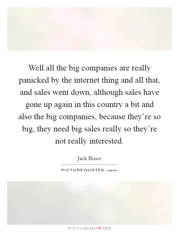 Well all the big companies are really panicked by the internet thing and all that, and sales went down, although sales have gone up again in this country a bit and also the big companies, because they're so big, they need big sales really so they're not really interested. Picture Quote #1