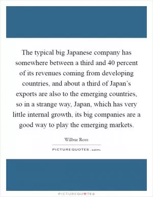 The typical big Japanese company has somewhere between a third and 40 percent of its revenues coming from developing countries, and about a third of Japan’s exports are also to the emerging countries, so in a strange way, Japan, which has very little internal growth, its big companies are a good way to play the emerging markets Picture Quote #1