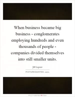 When business became big business - conglomerates employing hundreds and even thousands of people - companies divided themselves into still smaller units Picture Quote #1