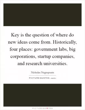 Key is the question of where do new ideas come from. Historically, four places: government labs, big corporations, startup companies, and research universities Picture Quote #1
